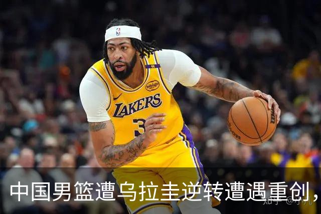 中国男篮遭乌拉圭逆转遭遇重创，后场表现不佳引发批评